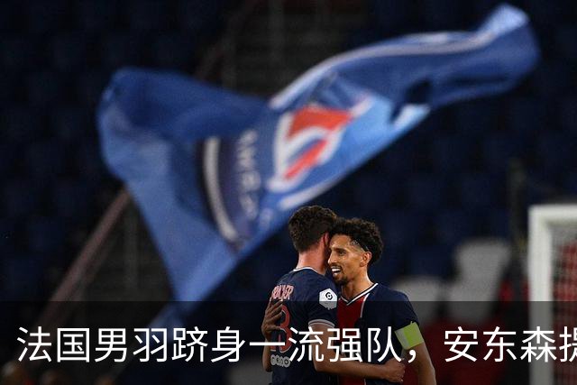 法国男羽跻身一流强队，安东森提议提高欧锦赛积分，国羽迎来全新考验
